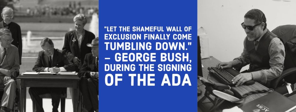two black and white images are positioned on the left and right of a blue text box with white text in the middle. The text in the middle reads: "Let the shameful wall of exclusion finally come tumbling down." - George Bush during the signing of the ADA. The image on the left is of President Bush sitting at a table signing the ADA on the lawn of the White House. The image on the right is of a man wearing sunglasses working on a computer utilizing the keyboard as he works.