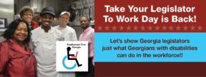 Image Header: Take your Legislator to Work Day is Back - Let's show Georgia legislators just want Georgians with disabilities can do in the workforce!! Text is next to an photo of a group of individuals in an industrial kitchen. Some are wearing chef's aprons and others business attire. They are all looking at the camera smiling.